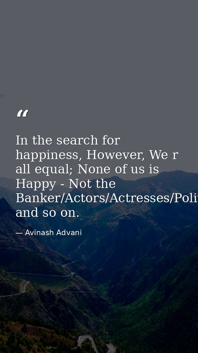 In the search for happiness, However, We r all equal; None of us is Happy - Not the Banker/Actors/Actresses/Politician/H — Avinash Advani