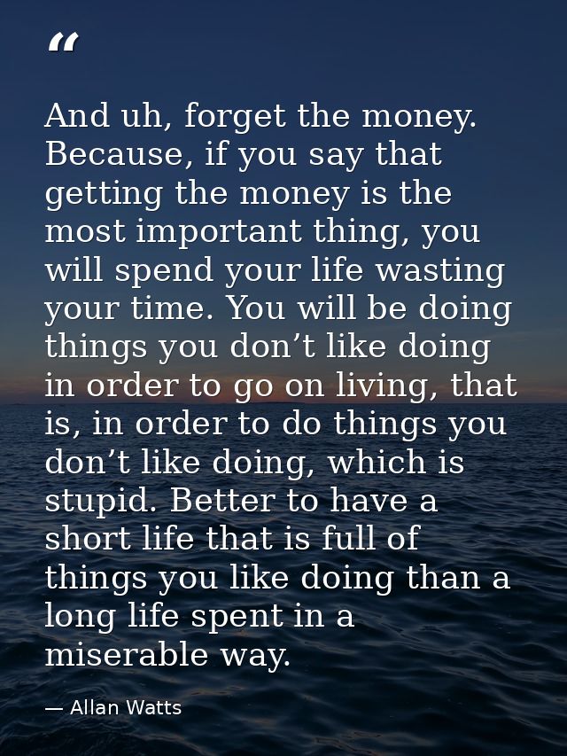 And uh, forget the money. Because, if you say that getting the money is the most important thing, you will spend your li — Allan Watts