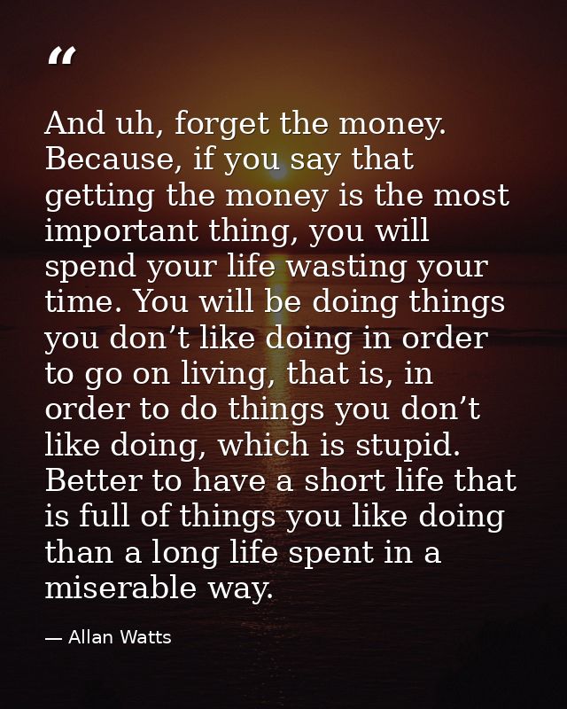 And uh, forget the money. Because, if you say that getting the money is the most important thing, you will spend your li — Allan Watts