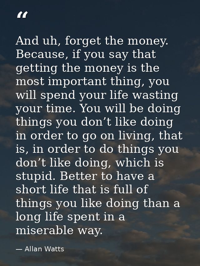 And uh, forget the money. Because, if you say that getting the money is the most important thing, you will spend your li — Allan Watts