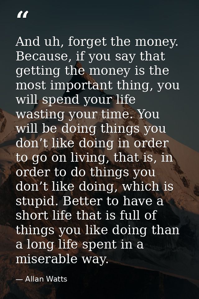 And uh, forget the money. Because, if you say that getting the money is the most important thing, you will spend your li — Allan Watts