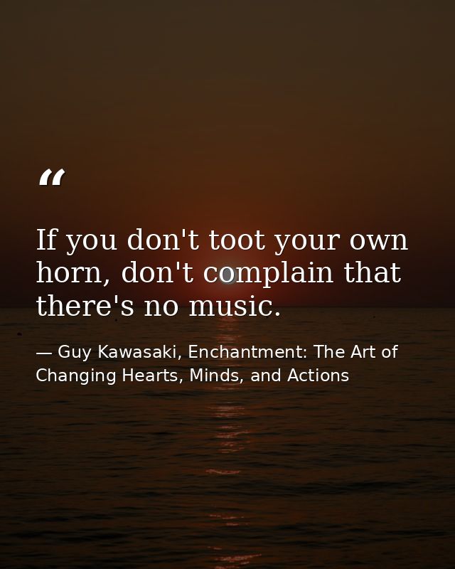 If you don't toot your own horn, don't complain that there's no music. — Guy Kawasaki, Enchantment: The Art of Changing Hearts, Minds, and Actions