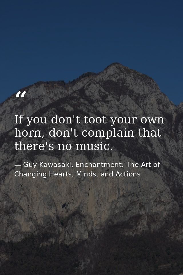 If you don't toot your own horn, don't complain that there's no music. — Guy Kawasaki, Enchantment: The Art of Changing Hearts, Minds, and Actions