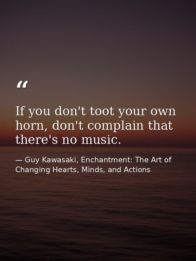 If you don't toot your own horn, don't complain that there's no music. — Guy Kawasaki, Enchantment: The Art of Changing Hearts, Minds, and Actions