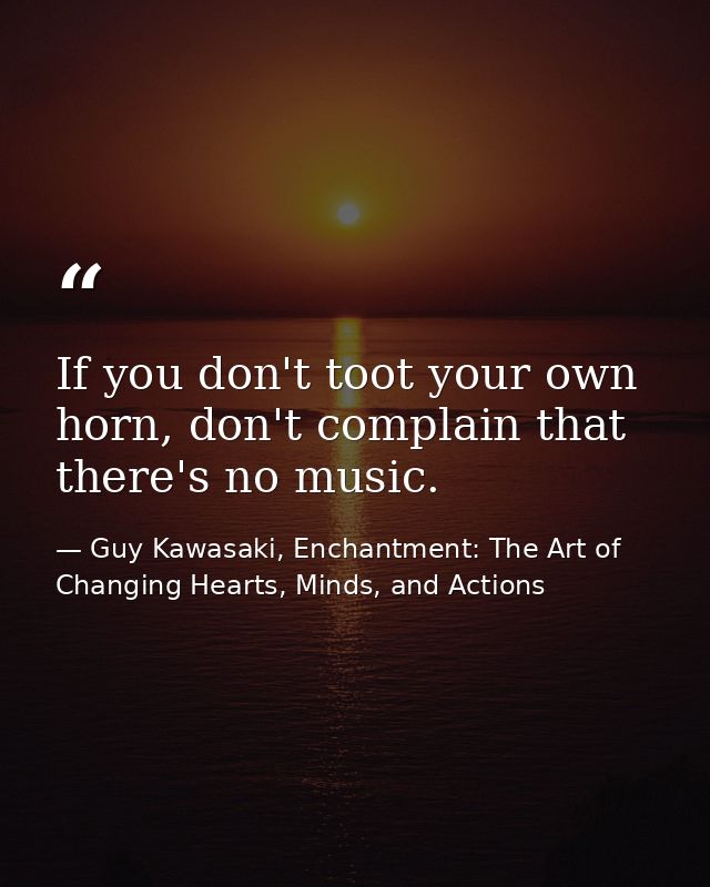 If you don't toot your own horn, don't complain that there's no music. — Guy Kawasaki, Enchantment: The Art of Changing Hearts, Minds, and Actions