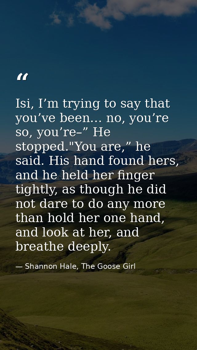 Isi, I’m trying to say that you’ve been… no, you’re so, you’re–” He stopped."You are,” he said. His hand found hers, and — Shannon Hale, The Goose Girl