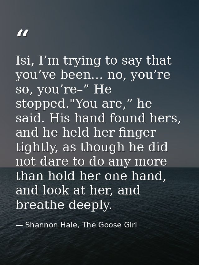 Isi, I’m trying to say that you’ve been… no, you’re so, you’re–” He stopped."You are,” he said. His hand found hers, and — Shannon Hale, The Goose Girl