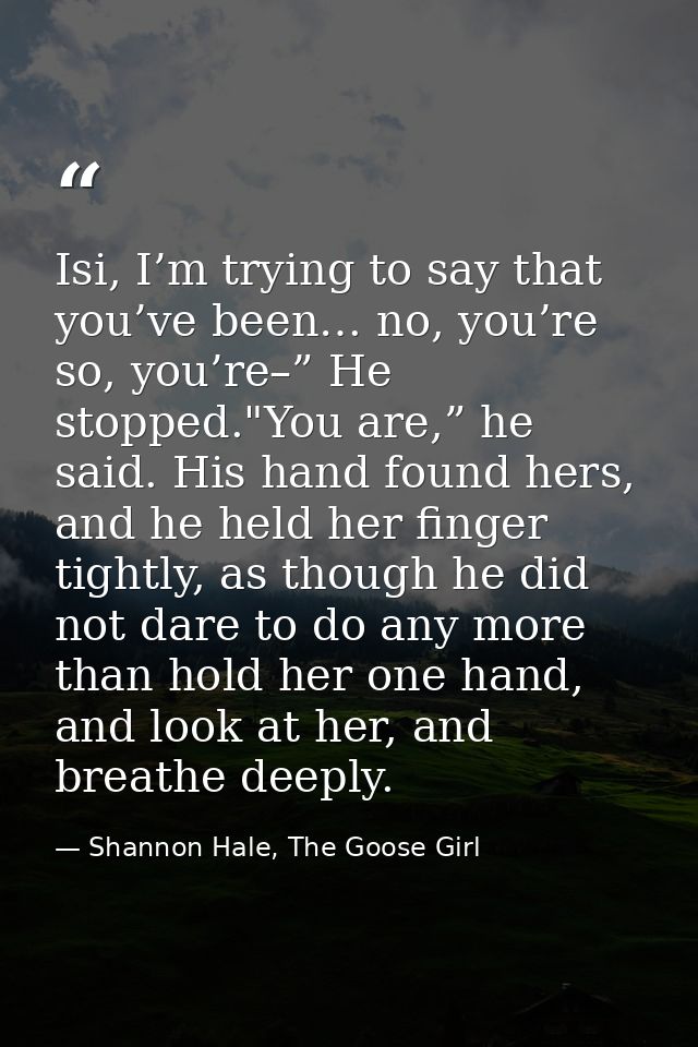 Isi, I’m trying to say that you’ve been… no, you’re so, you’re–” He stopped."You are,” he said. His hand found hers, and — Shannon Hale, The Goose Girl