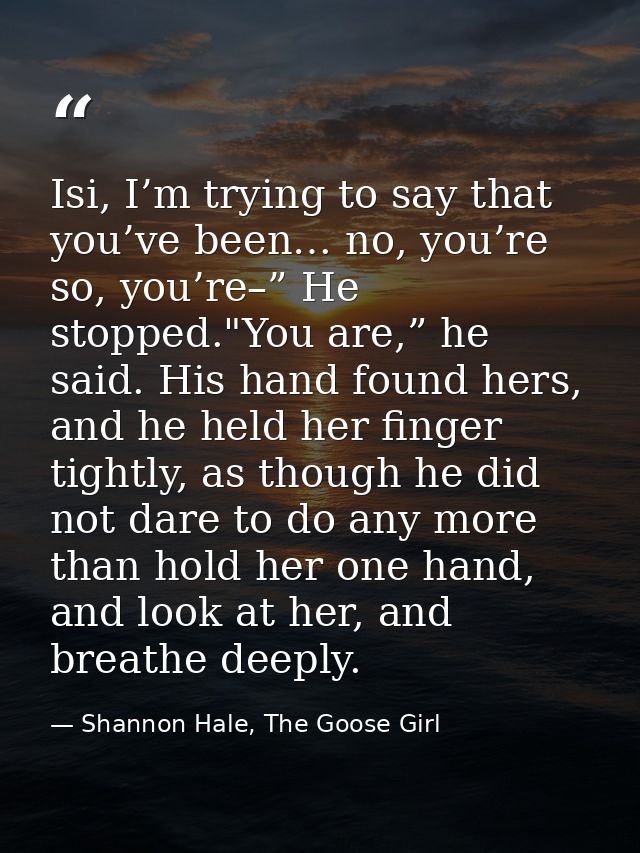 Isi, I’m trying to say that you’ve been… no, you’re so, you’re–” He stopped."You are,” he said. His hand found hers, and — Shannon Hale, The Goose Girl