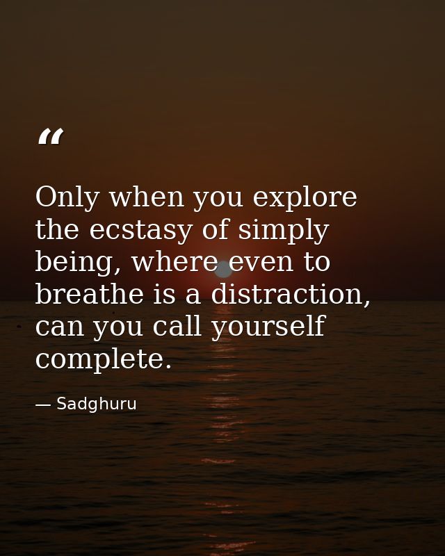 Only when you explore the ecstasy of simply being, where even to breathe is a distraction, can you call yourself complet — Sadghuru