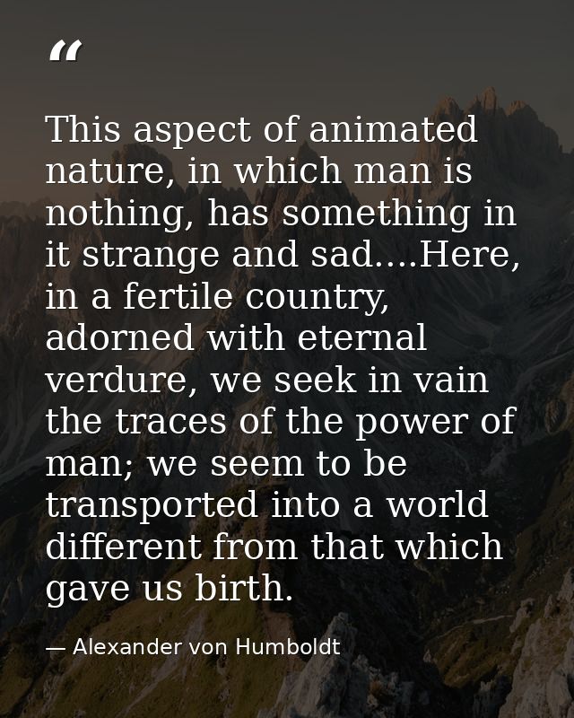 This aspect of animated nature, in which man is nothing, has something in it strange and sad....Here, in a fertile count — Alexander von Humboldt