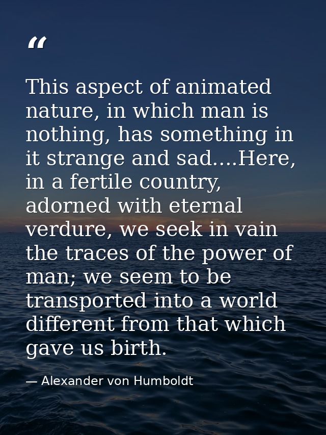 This aspect of animated nature, in which man is nothing, has something in it strange and sad....Here, in a fertile count — Alexander von Humboldt