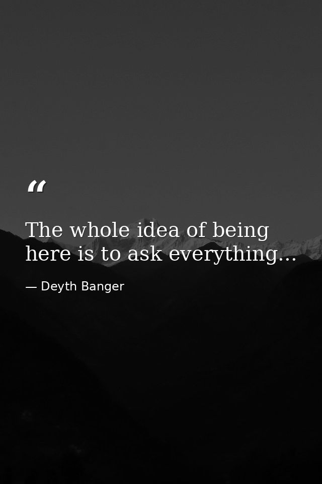 The whole idea of being here is to ask everything... — Deyth Banger