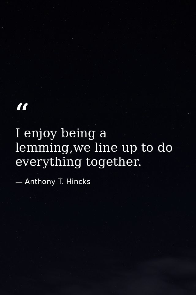 I enjoy being a lemming,we line up to do everything together. — Anthony T. Hincks