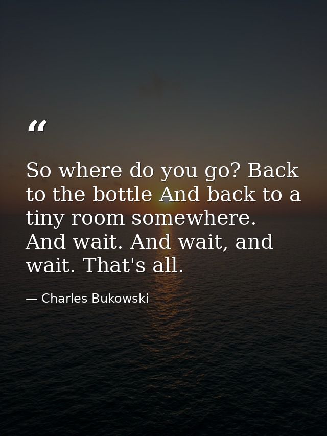 So where do you go? Back to the bottle And back to a tiny room somewhere. And wait. And wait, and wait. That's all. — Charles Bukowski
