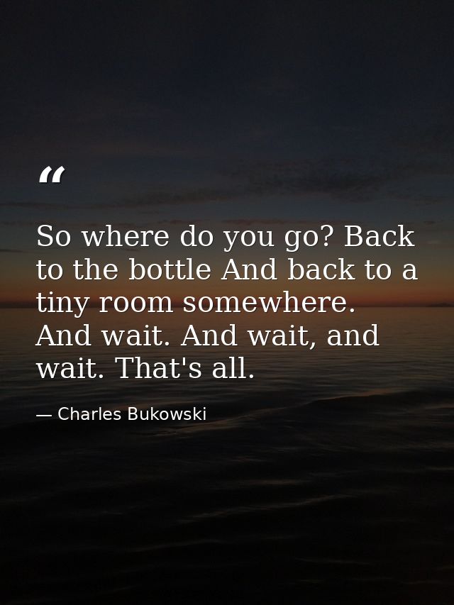 So where do you go? Back to the bottle And back to a tiny room somewhere. And wait. And wait, and wait. That's all. — Charles Bukowski