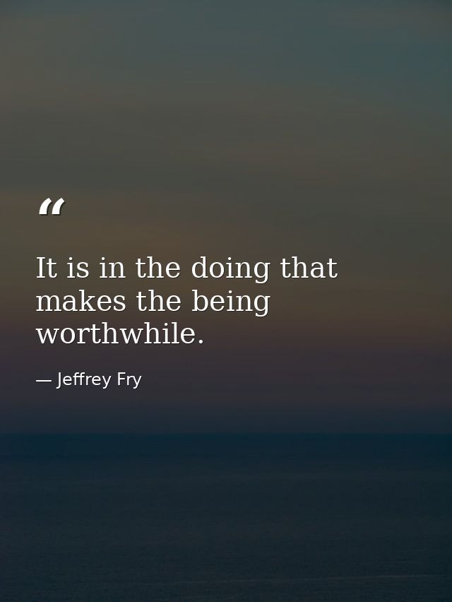 It is in the doing that makes the being worthwhile. — Jeffrey Fry
