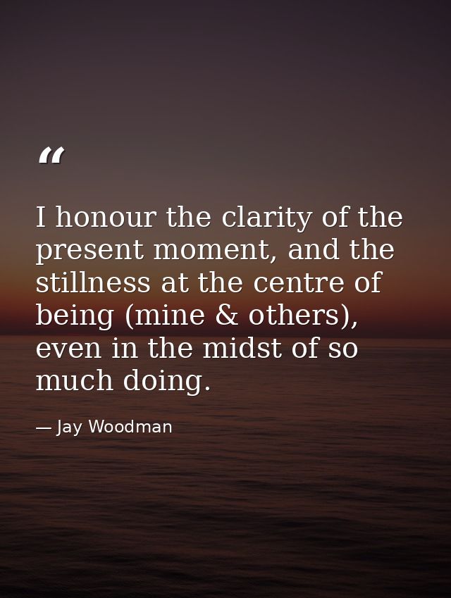 I honour the clarity of the present moment, and the stillness at the centre of being (mine & others), even in the midst  — Jay Woodman