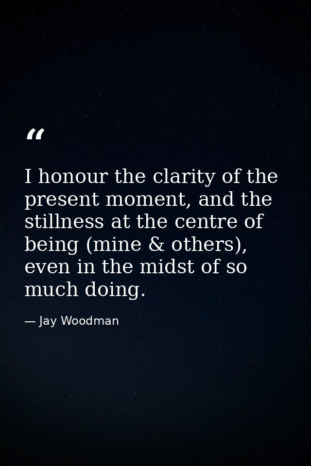I honour the clarity of the present moment, and the stillness at the centre of being (mine & others), even in the midst  — Jay Woodman