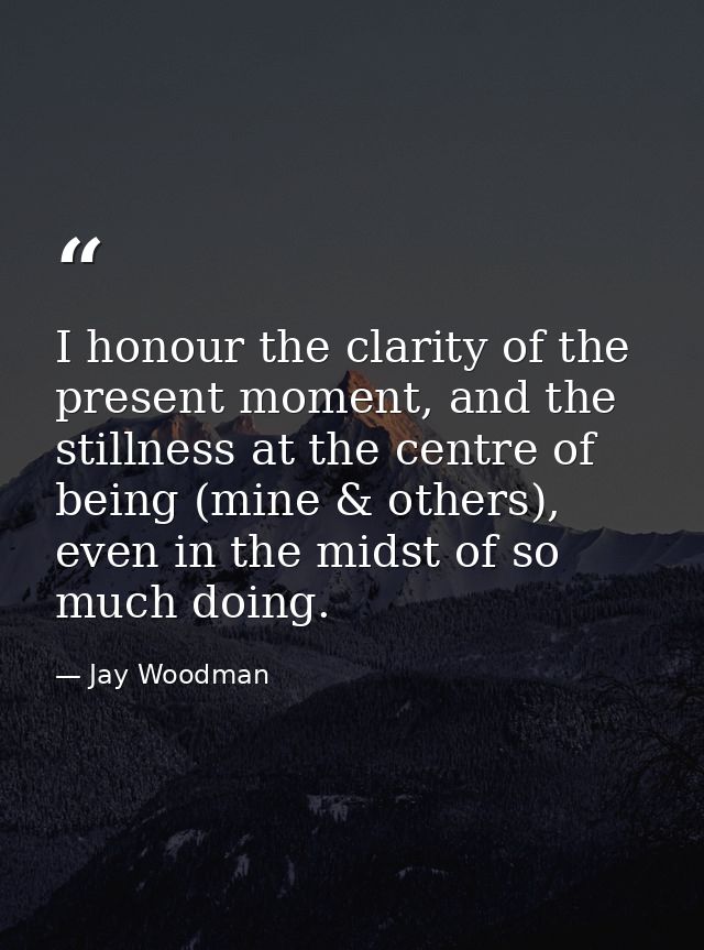 I honour the clarity of the present moment, and the stillness at the centre of being (mine & others), even in the midst  — Jay Woodman