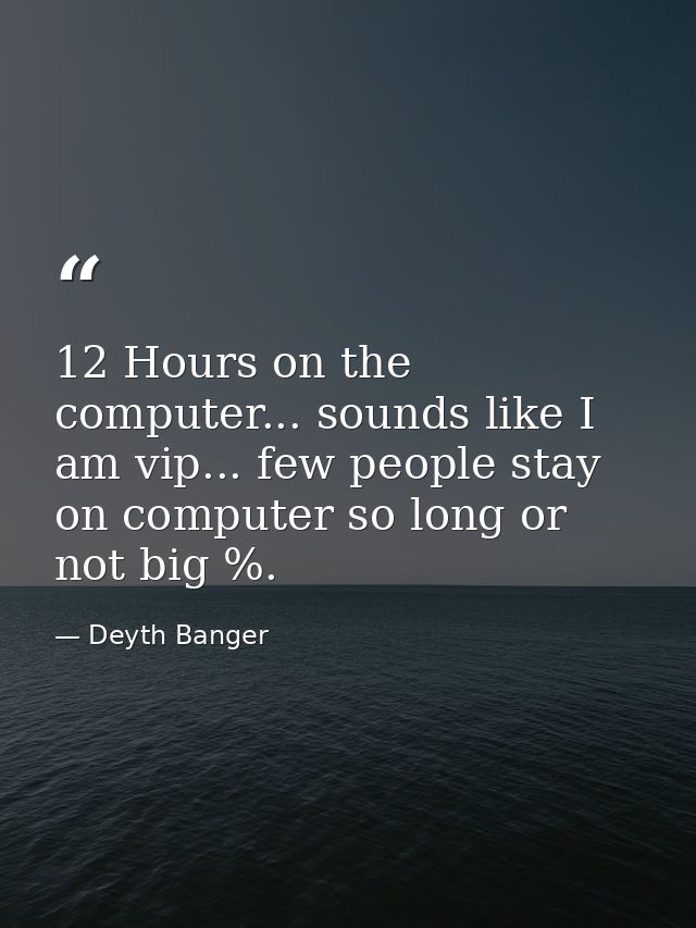 12 Hours on the computer... sounds like I am vip... few people stay on computer so long or not big %. — Deyth Banger