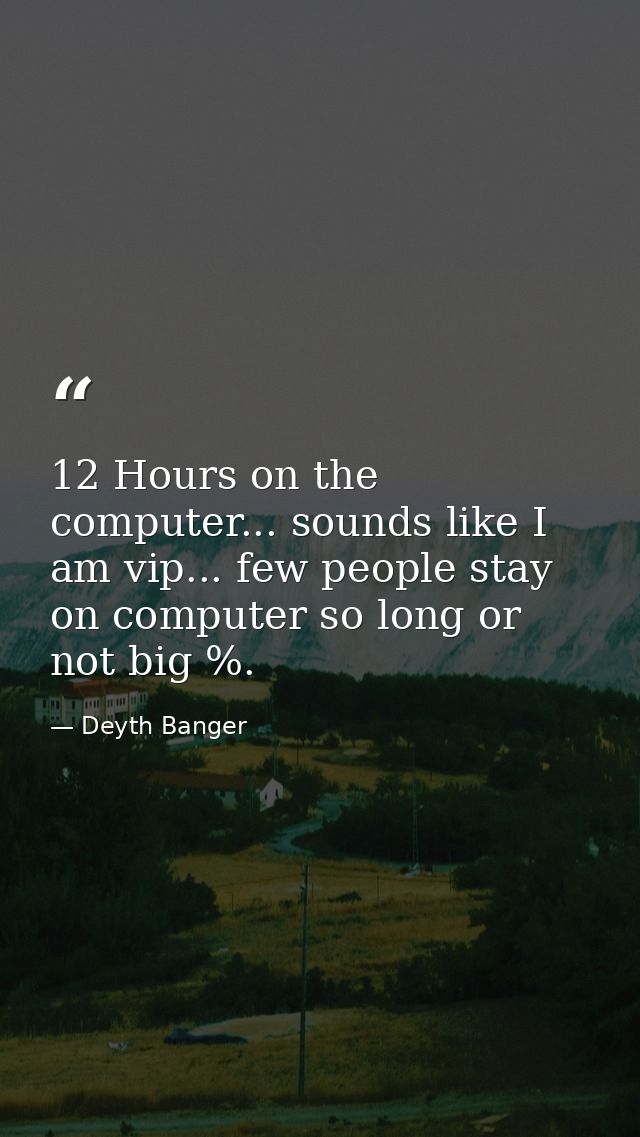 12 Hours on the computer... sounds like I am vip... few people stay on computer so long or not big %. — Deyth Banger