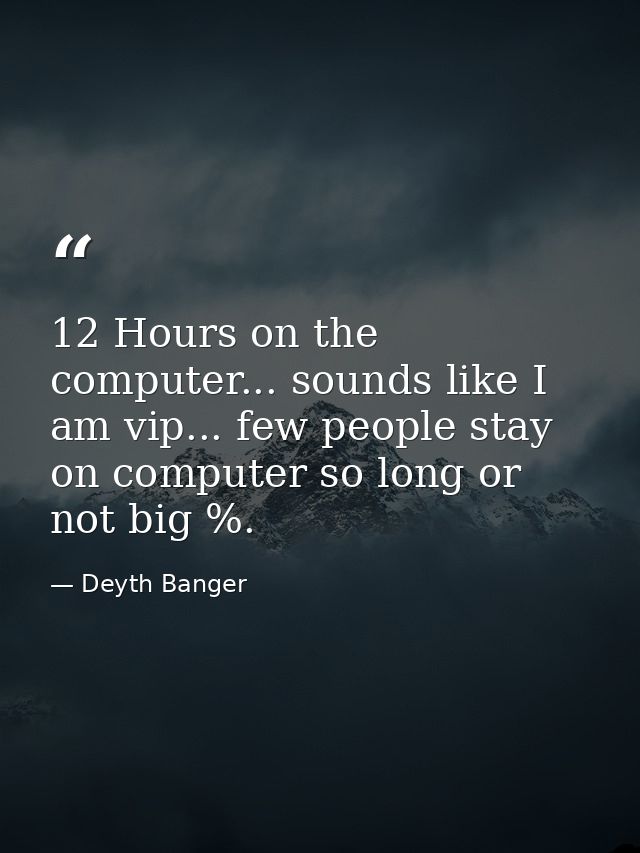12 Hours on the computer... sounds like I am vip... few people stay on computer so long or not big %. — Deyth Banger