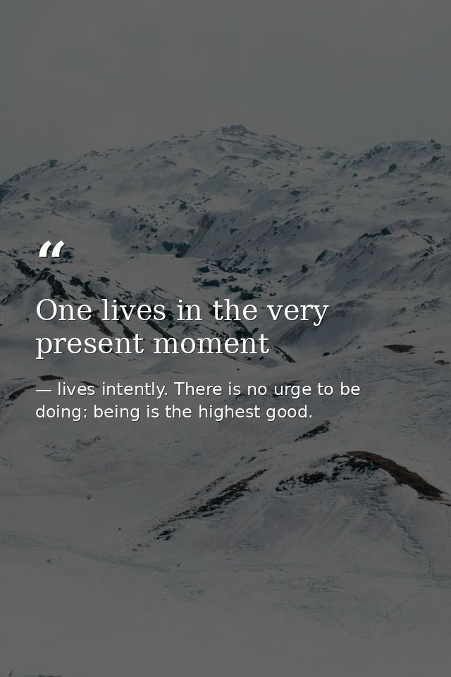One lives in the very present moment — lives intently. There is no urge to be doing: being is the highest good.