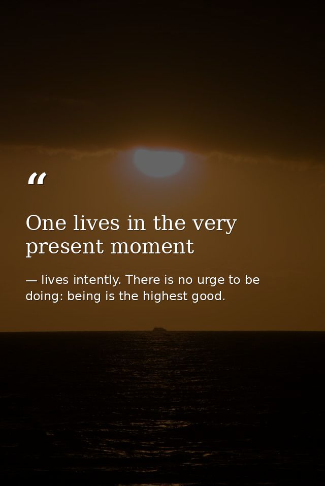 One lives in the very present moment — lives intently. There is no urge to be doing: being is the highest good.