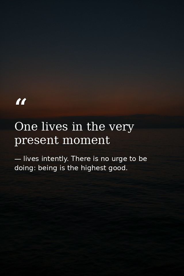 One lives in the very present moment — lives intently. There is no urge to be doing: being is the highest good.