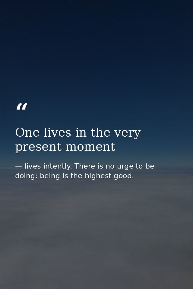 One lives in the very present moment — lives intently. There is no urge to be doing: being is the highest good.