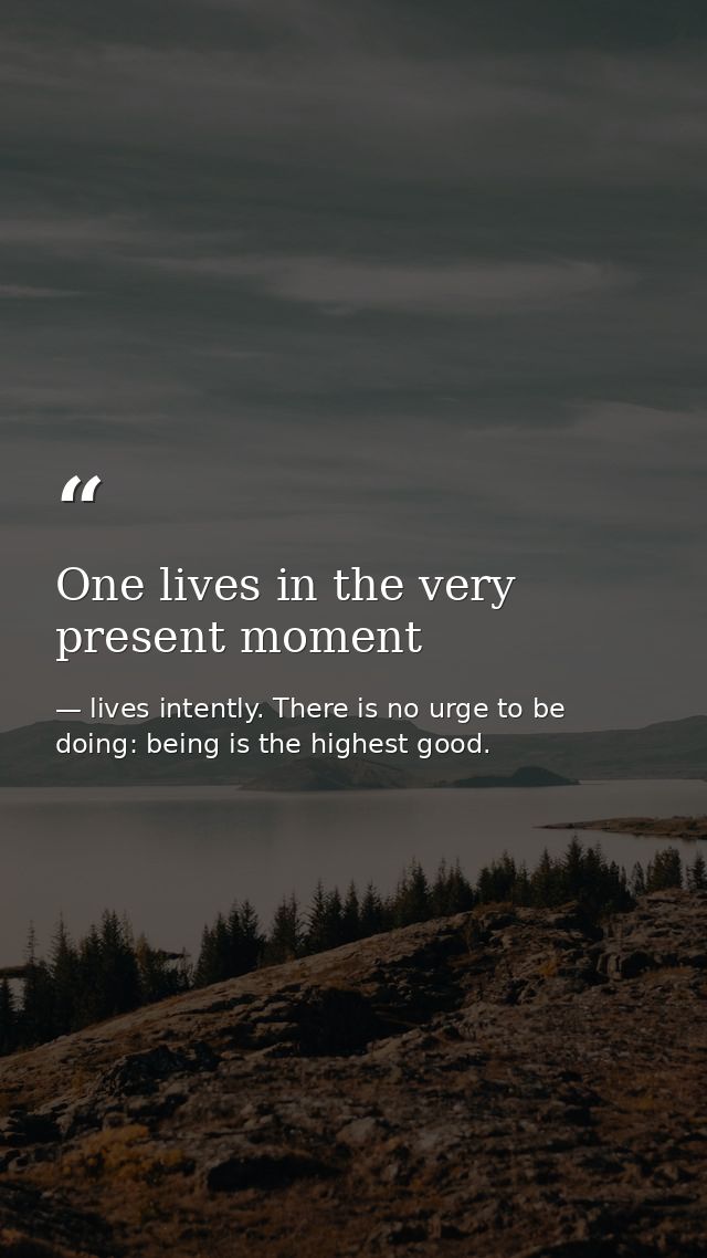 One lives in the very present moment — lives intently. There is no urge to be doing: being is the highest good.
