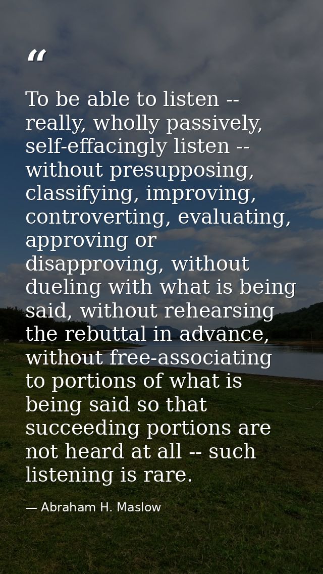 To be able to listen -- really, wholly passively, self-effacingly listen -- without presupposing, classifying, improving — Abraham H. Maslow