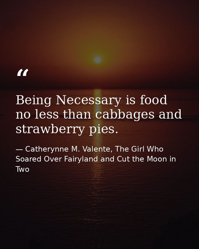 Being Necessary is food no less than cabbages and strawberry pies. — Catherynne M. Valente, The Girl Who Soared Over Fairyland and Cut the Moon in Two