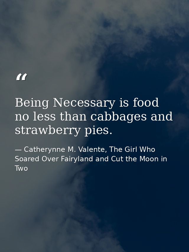 Being Necessary is food no less than cabbages and strawberry pies. — Catherynne M. Valente, The Girl Who Soared Over Fairyland and Cut the Moon in Two