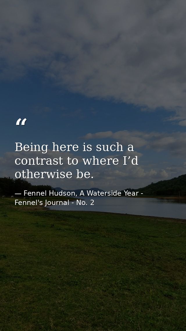Being here is such a contrast to where I’d otherwise be. — Fennel Hudson, A Waterside Year - Fennel's Journal - No. 2