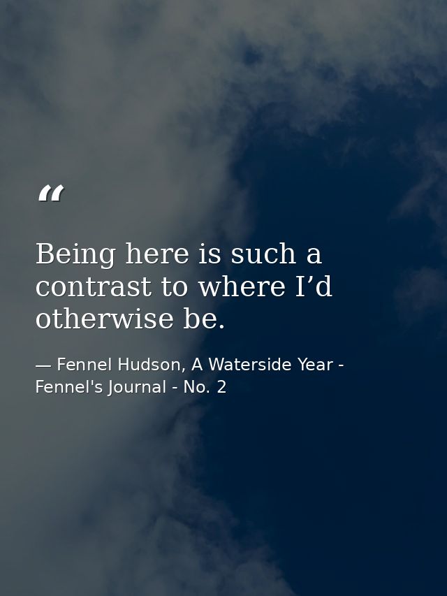 Being here is such a contrast to where I’d otherwise be. — Fennel Hudson, A Waterside Year - Fennel's Journal - No. 2