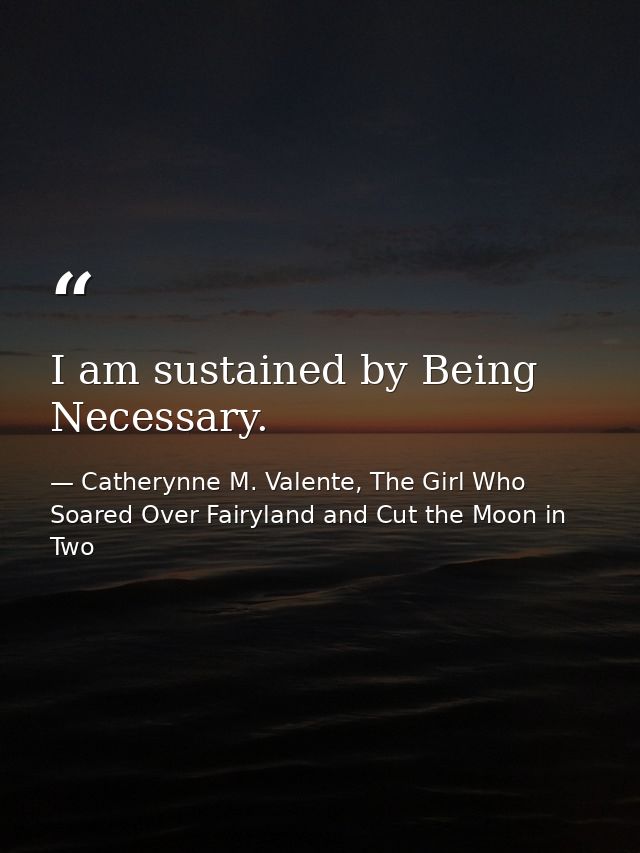 I am sustained by Being Necessary. — Catherynne M. Valente, The Girl Who Soared Over Fairyland and Cut the Moon in Two