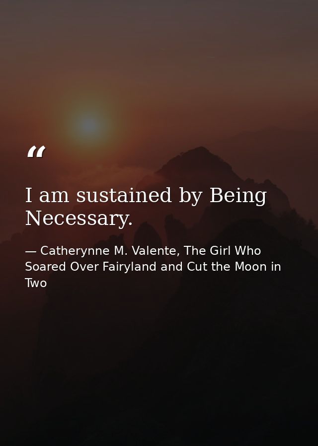 I am sustained by Being Necessary. — Catherynne M. Valente, The Girl Who Soared Over Fairyland and Cut the Moon in Two
