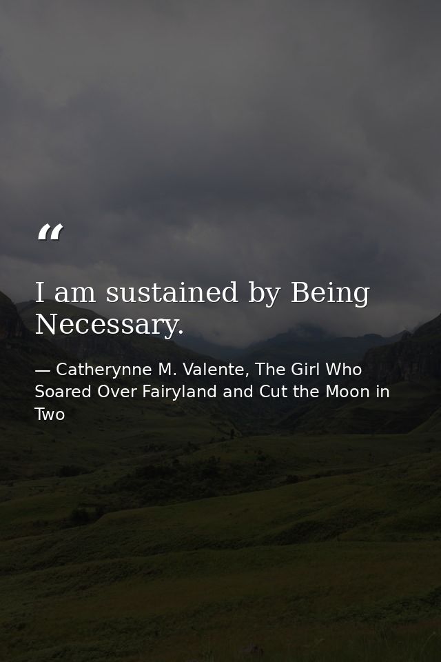 I am sustained by Being Necessary. — Catherynne M. Valente, The Girl Who Soared Over Fairyland and Cut the Moon in Two