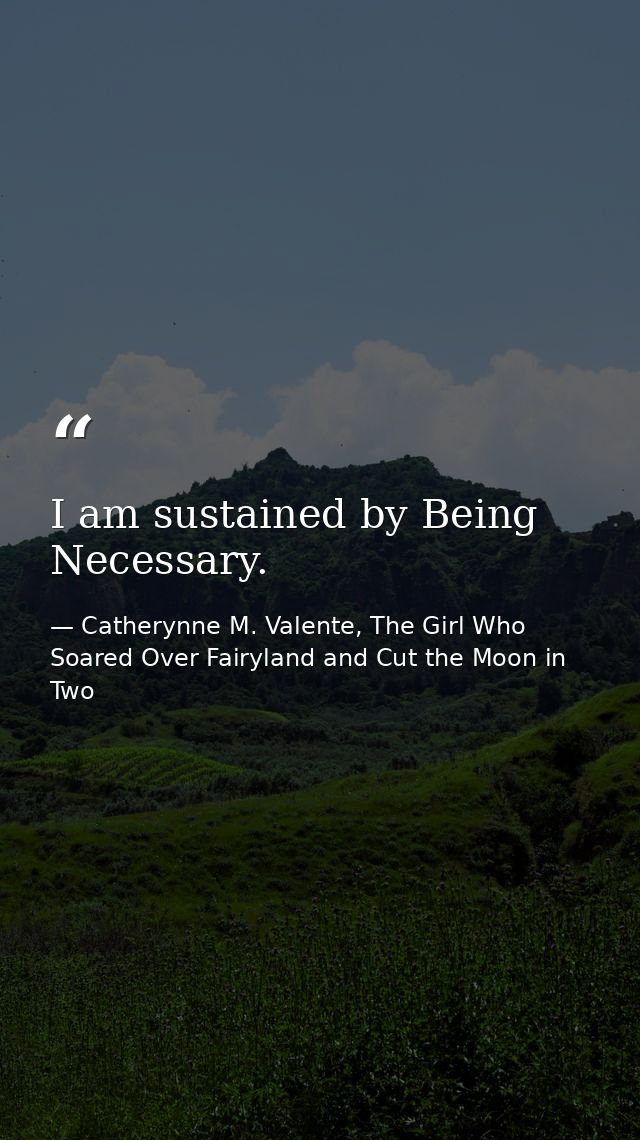 I am sustained by Being Necessary. — Catherynne M. Valente, The Girl Who Soared Over Fairyland and Cut the Moon in Two