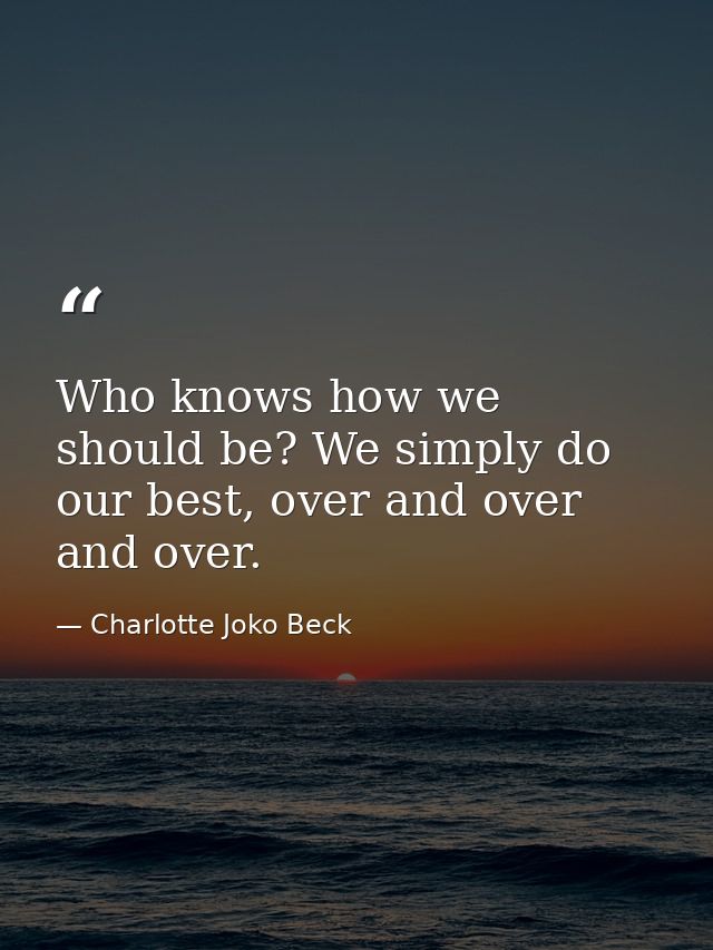 Who knows how we should be? We simply do our best, over and over and over. — Charlotte Joko Beck