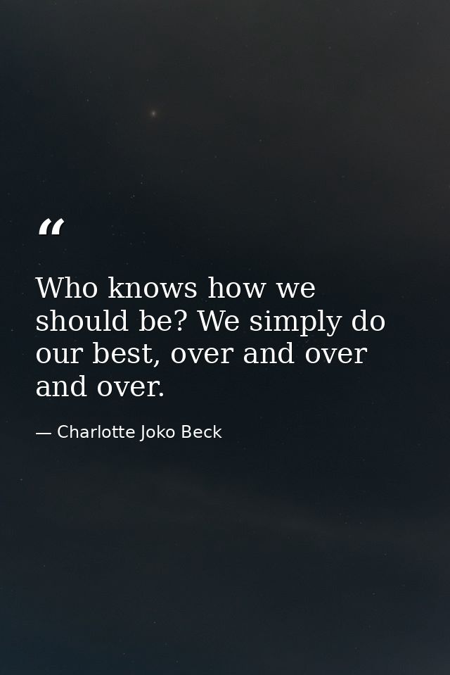 Who knows how we should be? We simply do our best, over and over and over. — Charlotte Joko Beck