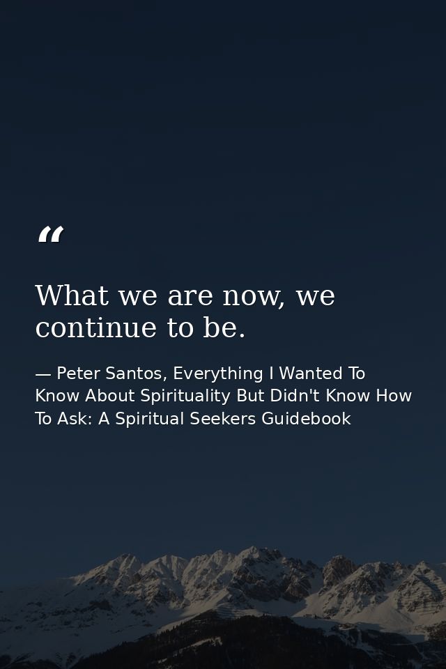 What we are now, we continue to be. — Peter Santos, Everything I Wanted To Know About Spirituality But Didn't Know How To Ask: A Spiritual Seekers Guidebook