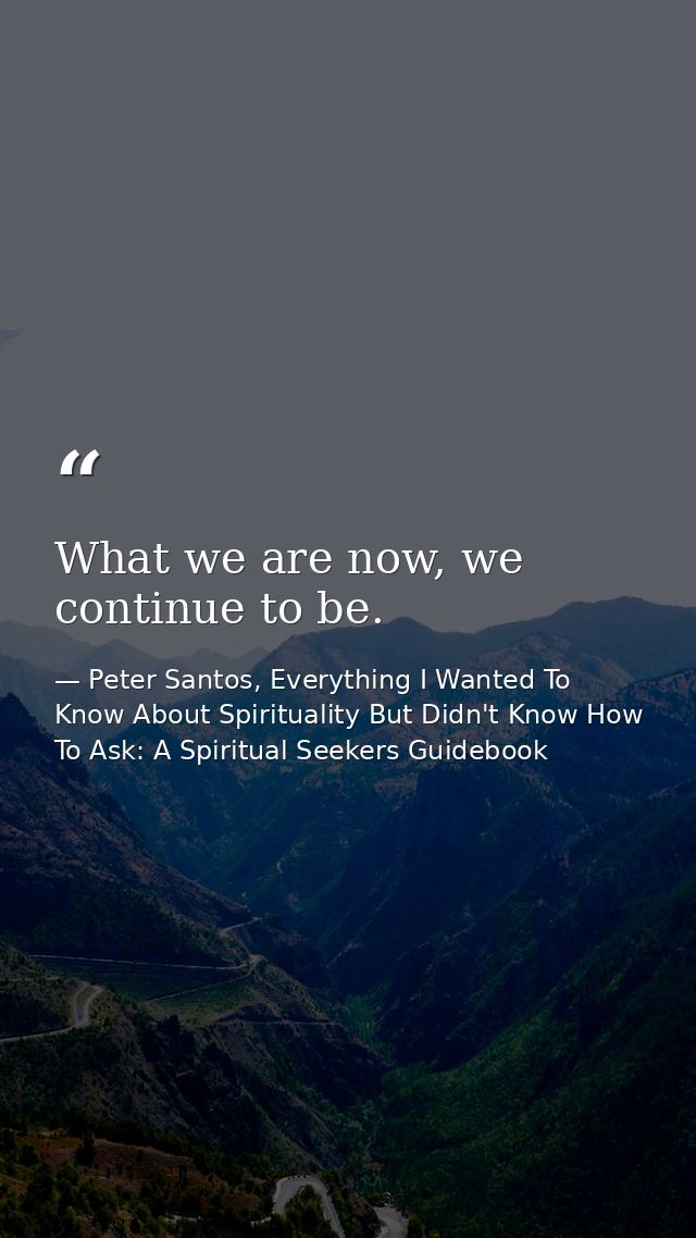 What we are now, we continue to be. — Peter Santos, Everything I Wanted To Know About Spirituality But Didn't Know How To Ask: A Spiritual Seekers Guidebook