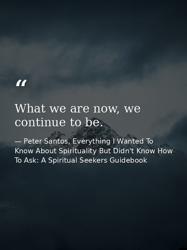 What we are now, we continue to be. — Peter Santos, Everything I Wanted To Know About Spirituality But Didn't Know How To Ask: A Spiritual Seekers Guidebook