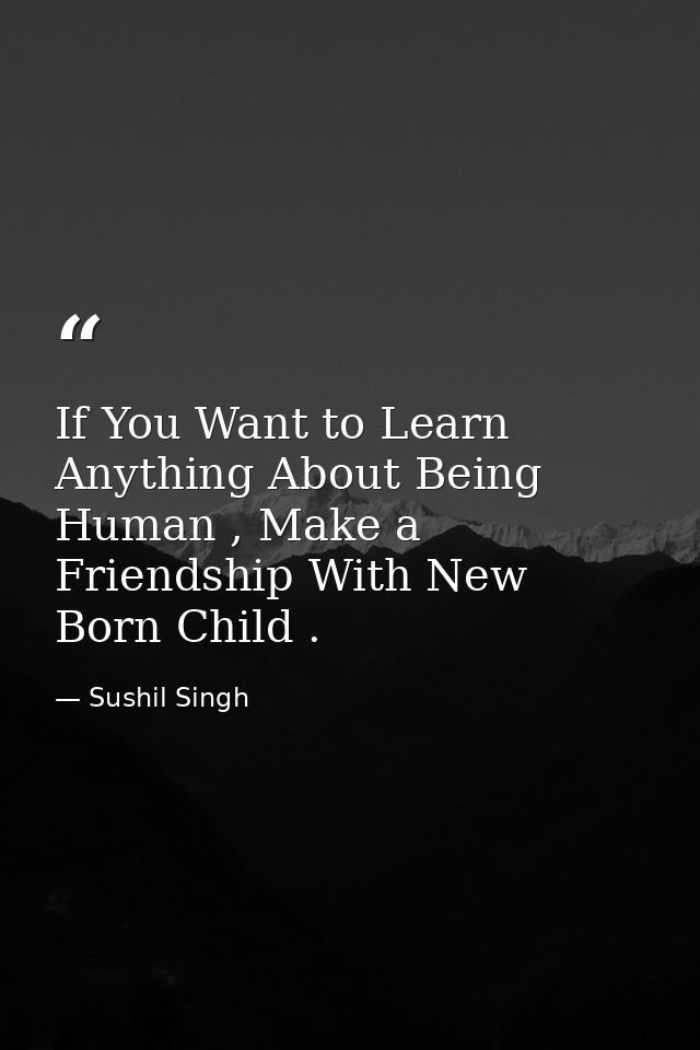 If You Want to Learn Anything About Being Human , Make a Friendship With New Born Child . — Sushil Singh