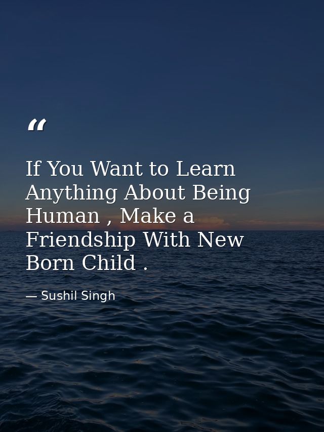 If You Want to Learn Anything About Being Human , Make a Friendship With New Born Child . — Sushil Singh