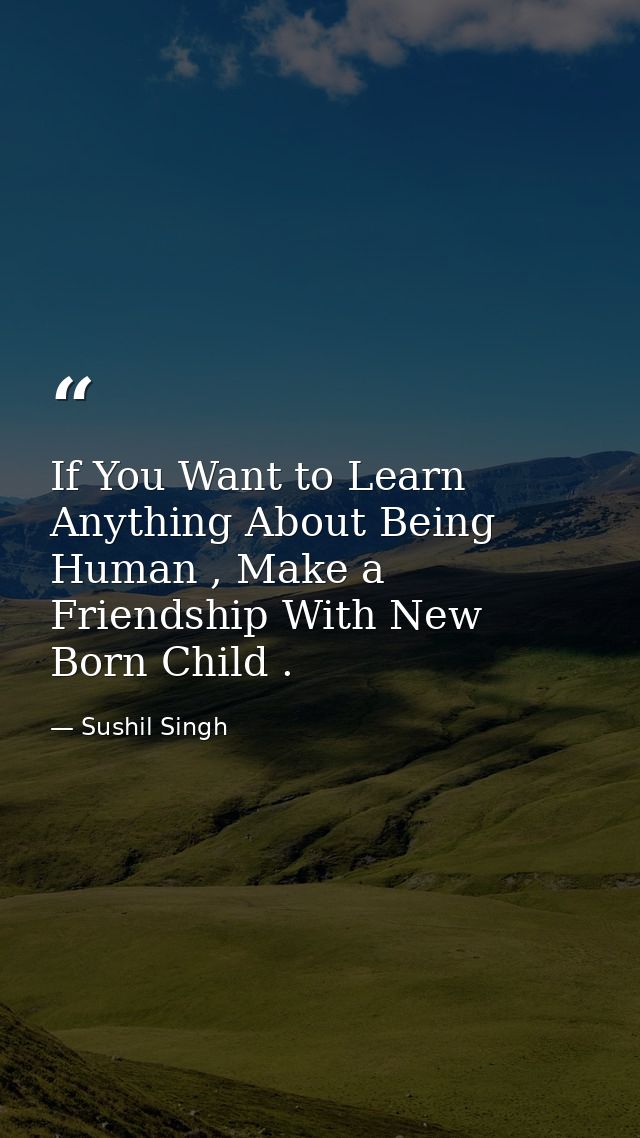 If You Want to Learn Anything About Being Human , Make a Friendship With New Born Child . — Sushil Singh