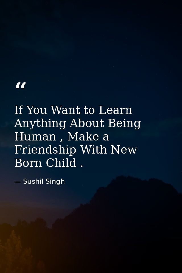 If You Want to Learn Anything About Being Human , Make a Friendship With New Born Child . — Sushil Singh